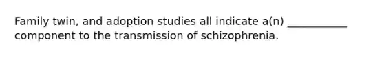 Family twin, and adoption studies all indicate a(n) ___________ component to the transmission of schizophrenia.