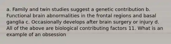 a. Family and twin studies suggest a genetic contribution b. Functional brain abnormalities in the frontal regions and basal ganglia c. Occasionally develops after brain surgery or injury d. All of the above are biological <a href='https://www.questionai.com/knowledge/kjn2VvLRoa-contributing-factors' class='anchor-knowledge'>contributing factors</a> 11. What is an example of an obsession