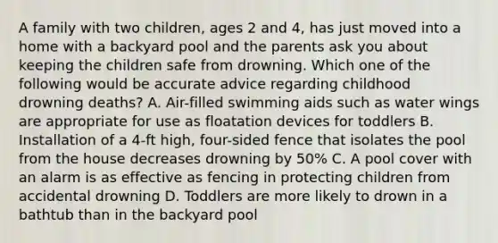 A family with two children, ages 2 and 4, has just moved into a home with a backyard pool and the parents ask you about keeping the children safe from drowning. Which one of the following would be accurate advice regarding childhood drowning deaths? A. Air-filled swimming aids such as water wings are appropriate for use as floatation devices for toddlers B. Installation of a 4-ft high, four-sided fence that isolates the pool from the house decreases drowning by 50% C. A pool cover with an alarm is as effective as fencing in protecting children from accidental drowning D. Toddlers are more likely to drown in a bathtub than in the backyard pool