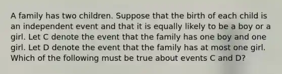 A family has two children. Suppose that the birth of each child is an independent event and that it is equally likely to be a boy or a girl. Let C denote the event that the family has one boy and one girl. Let D denote the event that the family has at most one girl. Which of the following must be true about events C and D?