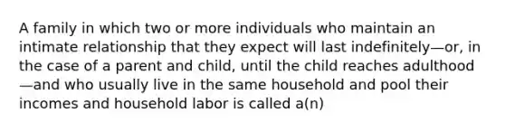 A family in which two or more individuals who maintain an intimate relationship that they expect will last indefinitely—or, in the case of a parent and child, until the child reaches adulthood—and who usually live in the same household and pool their incomes and household labor is called a(n)