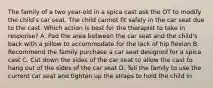 The family of a two year-old in a spica cast ask the OT to modify the child's car seat. The child cannot fit safely in the car seat due to the cast. Which action is best for the therapist to take in response? A. Pad the area between the car seat and the child's back with a pillow to accommodate for the lack of hip flexion B. Recommend the family purchase a car seat designed for a spica cast C. Cut down the sides of the car seat to allow the cast to hang out of the sides of the car seat D. Tell the family to use the current car seat and tighten up the straps to hold the child in