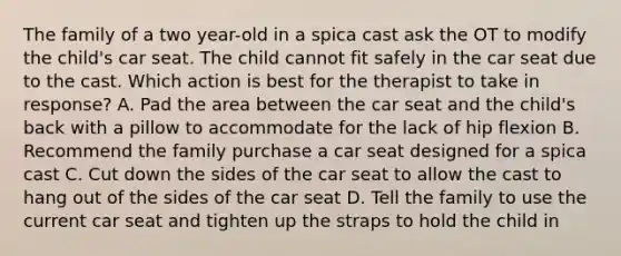 The family of a two year-old in a spica cast ask the OT to modify the child's car seat. The child cannot fit safely in the car seat due to the cast. Which action is best for the therapist to take in response? A. Pad the area between the car seat and the child's back with a pillow to accommodate for the lack of hip flexion B. Recommend the family purchase a car seat designed for a spica cast C. Cut down the sides of the car seat to allow the cast to hang out of the sides of the car seat D. Tell the family to use the current car seat and tighten up the straps to hold the child in