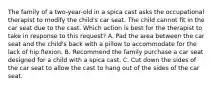 The family of a two-year-old in a spica cast asks the occupational therapist to modify the child's car seat. The child cannot fit in the car seat due to the cast. Which action is best for the therapist to take in response to this request? A. Pad the area between the car seat and the child's back with a pillow to accommodate for the lack of hip flexion. B. Recommend the family purchase a car seat designed for a child with a spica cast. C. Cut down the sides of the car seat to allow the cast to hang out of the sides of the car seat.