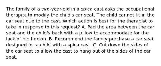 The family of a two-year-old in a spica cast asks the occupational therapist to modify the child's car seat. The child cannot fit in the car seat due to the cast. Which action is best for the therapist to take in response to this request? A. Pad the area between the car seat and the child's back with a pillow to accommodate for the lack of hip flexion. B. Recommend the family purchase a car seat designed for a child with a spica cast. C. Cut down the sides of the car seat to allow the cast to hang out of the sides of the car seat.