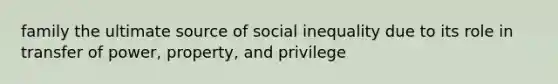 family the ultimate source of social inequality due to its role in transfer of power, property, and privilege