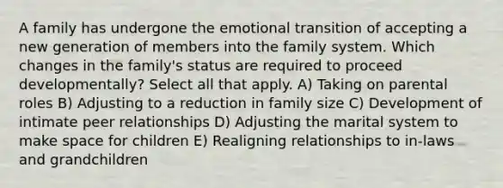 A family has undergone the emotional transition of accepting a new generation of members into the family system. Which changes in the family's status are required to proceed developmentally? Select all that apply. A) Taking on parental roles B) Adjusting to a reduction in family size C) Development of intimate peer relationships D) Adjusting the marital system to make space for children E) Realigning relationships to in-laws and grandchildren