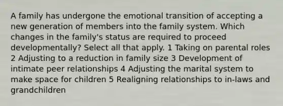 A family has undergone the emotional transition of accepting a new generation of members into the family system. Which changes in the family's status are required to proceed developmentally? Select all that apply. 1 Taking on parental roles 2 Adjusting to a reduction in family size 3 Development of intimate peer relationships 4 Adjusting the marital system to make space for children 5 Realigning relationships to in-laws and grandchildren