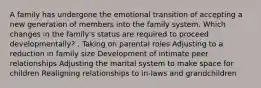 A family has undergone the emotional transition of accepting a new generation of members into the family system. Which changes in the family's status are required to proceed developmentally? . Taking on parental roles Adjusting to a reduction in family size Development of intimate peer relationships Adjusting the marital system to make space for children Realigning relationships to in-laws and grandchildren