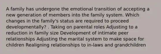 A family has undergone the emotional transition of accepting a new generation of members into the family system. Which changes in the family's status are required to proceed developmentally? . Taking on parental roles Adjusting to a reduction in family size Development of intimate peer relationships Adjusting the marital system to make space for children Realigning relationships to in-laws and grandchildren