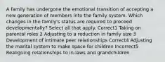 A family has undergone the emotional transition of accepting a new generation of members into the family system. Which changes in the family's status are required to proceed developmentally? Select all that apply. Correct1 Taking on parental roles 2 Adjusting to a reduction in family size 3 Development of intimate peer relationships Correct4 Adjusting the marital system to make space for children Incorrect5 Realigning relationships to in-laws and grandchildren