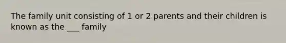 The family unit consisting of 1 or 2 parents and their children is known as the ___ family