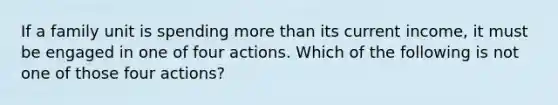 If a family unit is spending more than its current​ income, it must be engaged in one of four actions. Which of the following is not one of those four​ actions?