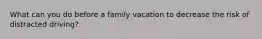 What can you do before a family vacation to decrease the risk of distracted driving?