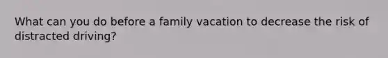 What can you do before a family vacation to decrease the risk of distracted driving?