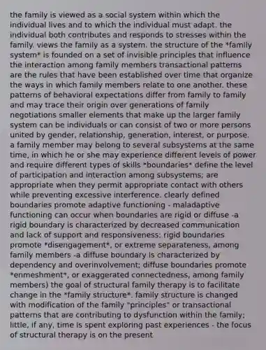 the family is viewed as a social system within which the individual lives and to which the individual must adapt. the individual both contributes and responds to stresses within the family. views the family as a system. the structure of the *family system* is founded on a set of invisible principles that influence the interaction among family members transactional patterns are the rules that have been established over time that organize the ways in which family members relate to one another. these patterns of behavioral expectations differ from family to family and may trace their origin over generations of family negotiations smaller elements that make up the larger family system can be individuals or can consist of two or more persons united by gender, relationship, generation, interest, or purpose. a family member may belong to several subsystems at the same time, in which he or she may experience different levels of power and require different types of skills *boundaries* define the level of participation and interaction among subsystems; are appropriate when they permit appropriate contact with others while preventing excessive interference. clearly defined boundaries promote adaptive functioning - maladaptive functioning can occur when boundaries are rigid or diffuse -a rigid boundary is characterized by decreased communication and lack of support and responsiveness; rigid boundaries promote *disengagement*, or extreme separateness, among family members -a diffuse boundary is characterized by dependency and overinvolvement; diffuse boundaries promote *enmeshment*, or exaggerated connectedness, among family members) the goal of structural family therapy is to facilitate change in the *family structure*. family structure is changed with modification of the family "principles" or transactional patterns that are contributing to dysfunction within the family; little, if any, time is spent exploring past experiences - the focus of structural therapy is on the present