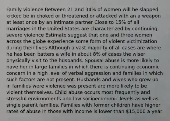 Family violence Between 21 and 34% of women will be slapped kicked be in choked or threatened or attacked with an a weapon at least once by an intimate partner Close to 15% of all marriages in the United States are characterized by continuing, severe violence Estimate suggest that one and three women across the globe experience some form of violent victimization during their lives Although a vast majority of all cases are where he has been batters a wife in about 8% of cases the wiser physically visit to the husbands. Spousal abuse is more likely to have her in large families in which there is continuing economic concern in a high level of verbal aggression and families in which such factors are not present. Husbands and wives who grew up in families were violence was present are more likely to be violent themselves. Child abuse occurs most frequently and stressful environments and low socioeconomic levels as well as single parent families. Families with former children have higher rates of abuse in those with income is lower than 15,000 a year