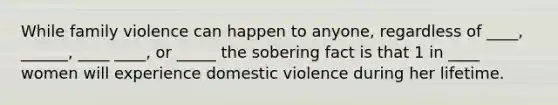 While family violence can happen to anyone, regardless of ____, ______, ____ ____, or _____ the sobering fact is that 1 in ____ women will experience domestic violence during her lifetime.