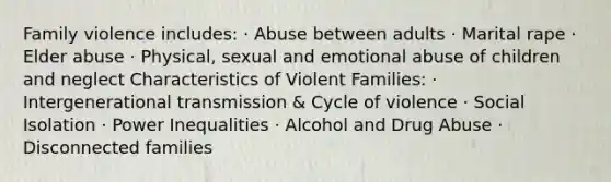 Family violence includes: · Abuse between adults · Marital rape · Elder abuse · Physical, sexual and emotional abuse of children and neglect Characteristics of Violent Families: · Intergenerational transmission & Cycle of violence · Social Isolation · Power Inequalities · Alcohol and Drug Abuse · Disconnected families