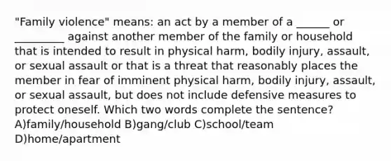 "Family violence" means: an act by a member of a ______ or _________ against another member of the family or household that is intended to result in physical harm, bodily injury, assault, or sexual assault or that is a threat that reasonably places the member in fear of imminent physical harm, bodily injury, assault, or sexual assault, but does not include defensive measures to protect oneself. Which two words complete the sentence? A)family/household B)gang/club C)school/team D)home/apartment