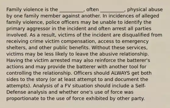 Family violence is the __________, often __________, physical abuse by one family member against another. In incidences of alleged family violence, police officers may be unable to identify the primary aggressor in the incident and often arrest all parties involved. As a result, victims of the incident are disqualified from receiving crime victim compensation, access to emergency shelters, and other public benefits. Without these services, victims may be less likely to leave the abusive relationship. Having the victim arrested may also reinforce the batterer's actions and may provide the batterer with another tool for controlling the relationship. Officers should ALWAYS get both sides to the story (or at least attempt to and document the attempts). Analysis of a FV situation should include a Self-Defense analysis and whether one's use of force was proportionate to the use of force exhibited by other party.