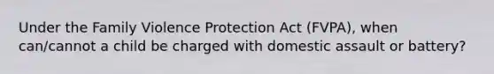 Under the Family Violence Protection Act (FVPA), when can/cannot a child be charged with domestic assault or battery?