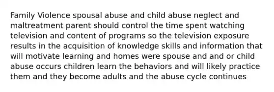 Family Violence spousal abuse and child abuse neglect and maltreatment parent should control the time spent watching television and content of programs so the television exposure results in the acquisition of knowledge skills and information that will motivate learning and homes were spouse and and or child abuse occurs children learn the behaviors and will likely practice them and they become adults and the abuse cycle continues