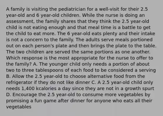 A family is visiting the pediatrician for a well-visit for their 2.5 year-old and 6 year-old children. While the nurse is doing an assessment, the family shares that they think the 2.5 year-old child is not eating enough and that meal time is a battle to get the child to eat more. The 6 year-old eats plenty and their intake is not a concern to the family. The adults serve meals portioned out on each person's plate and then brings the plate to the table. The two children are served the same portions as one another. Which response is the most appropriate for the nurse to offer to the family? A. The younger child only needs a portion of about two to three tablespoons of each food to be considered a serving B. Allow the 2.5 year-old to choose alternative food from the refrigerator if they do not like dinner C. A 2.5 year-old child only needs 1,400 kcalories a day since they are not in a growth spurt D. Encourage the 2.5 year-old to consume more vegetables by promising a fun game after dinner for anyone who eats all their vegetables