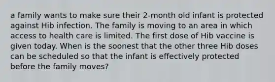 a family wants to make sure their 2-month old infant is protected against Hib infection. The family is moving to an area in which access to health care is limited. The first dose of Hib vaccine is given today. When is the soonest that the other three Hib doses can be scheduled so that the infant is effectively protected before the family moves?