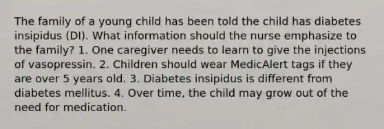 The family of a young child has been told the child has diabetes insipidus (DI). What information should the nurse emphasize to the family? 1. One caregiver needs to learn to give the injections of vasopressin. 2. Children should wear MedicAlert tags if they are over 5 years old. 3. Diabetes insipidus is different from diabetes mellitus. 4. Over time, the child may grow out of the need for medication.