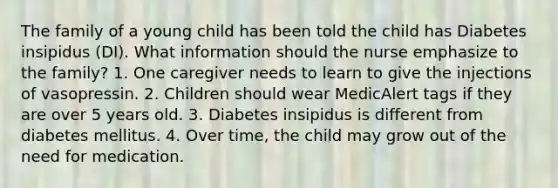 The family of a young child has been told the child has Diabetes insipidus (DI). What information should the nurse emphasize to the family? 1. One caregiver needs to learn to give the injections of vasopressin. 2. Children should wear MedicAlert tags if they are over 5 years old. 3. Diabetes insipidus is different from diabetes mellitus. 4. Over time, the child may grow out of the need for medication.