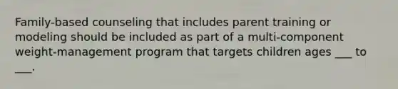 Family-based counseling that includes parent training or modeling should be included as part of a multi-component weight-management program that targets children ages ___ to ___.