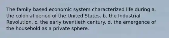 The family-based economic system characterized life during a. the colonial period of the United States. b. the Industrial Revolution. c. the early twentieth century. d. the emergence of the household as a private sphere.