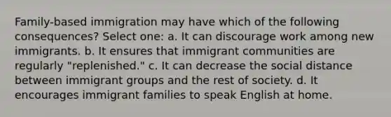 Family-based immigration may have which of the following consequences? Select one: a. It can discourage work among new immigrants. b. It ensures that immigrant communities are regularly "replenished." c. It can decrease the social distance between immigrant groups and the rest of society. d. It encourages immigrant families to speak English at home.