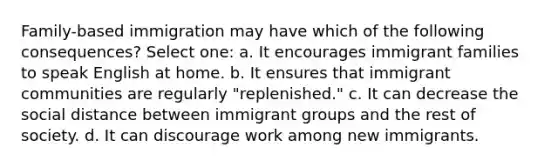 Family-based immigration may have which of the following consequences? Select one: a. It encourages immigrant families to speak English at home. b. It ensures that immigrant communities are regularly "replenished." c. It can decrease the social distance between immigrant groups and the rest of society. d. It can discourage work among new immigrants.