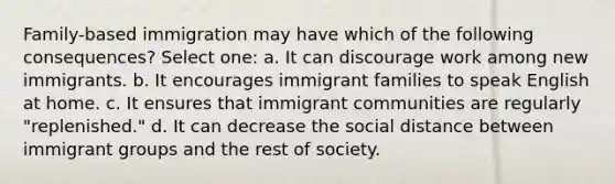 Family-based immigration may have which of the following consequences? Select one: a. It can discourage work among new immigrants. b. It encourages immigrant families to speak English at home. c. It ensures that immigrant communities are regularly "replenished." d. It can decrease the social distance between immigrant groups and the rest of society.