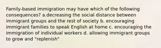 Family-based immigration may have which of the following consequences? a.decreasing the social distance between immigrant groups and the rest of society b. encouraging immigrant families to speak English at home c. encouraging the immigration of individual workers d. allowing immigrant groups to grow and "replenish"