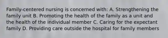 Family-centered nursing is concerned with: A. Strengthening the family unit B. Promoting the health of the family as a unit and the health of the individual member C. Caring for the expectant family D. Providing care outside the hospital for family members