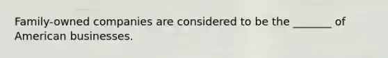 Family-owned companies are considered to be the _______ of American businesses.
