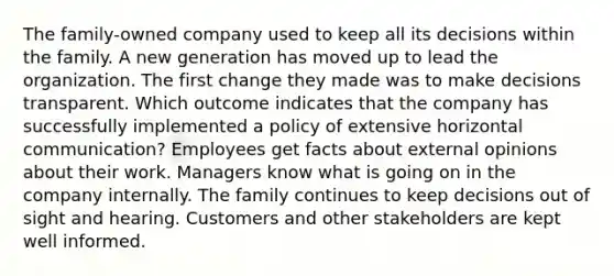 The family-owned company used to keep all its decisions within the family. A new generation has moved up to lead the organization. The first change they made was to make decisions transparent. Which outcome indicates that the company has successfully implemented a policy of extensive horizontal communication? Employees get facts about external opinions about their work. Managers know what is going on in the company internally. The family continues to keep decisions out of sight and hearing. Customers and other stakeholders are kept well informed.