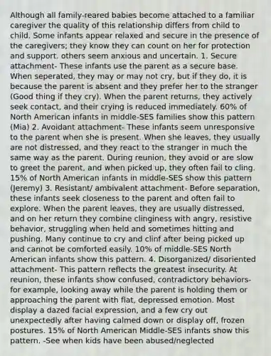 Although all family-reared babies become attached to a familiar caregiver the quality of this relationship differs from child to child. Some infants appear relaxed and secure in the presence of the caregivers; they know they can count on her for protection and support. others seem anxious and uncertain. 1. Secure attachment- These infants use the parent as a secure base. When seperated, they may or may not cry, but if they do, it is because the parent is absent and they prefer her to the stranger (Good thing if they cry). When the parent returns, they actively seek contact, and their crying is reduced immediately. 60% of North American infants in middle-SES families show this pattern (Mia) 2. Avoidant attachment- These infants seem unresponsive to the parent when she is present. When she leaves, they usually are not distressed, and they react to the stranger in much the same way as the parent. During reunion, they avoid or are slow to greet the parent, and when picked up, they often fail to cling. 15% of North American infants in middle-SES show this pattern (Jeremy) 3. Resistant/ ambivalent attachment- Before separation, these infants seek closeness to the parent and often fail to explore. When the parent leaves, they are usually distressed, and on her return they combine clinginess with angry, resistive behavior, struggling when held and sometimes hitting and pushing. Many continue to cry and clinf after being picked up and cannot be comforted easily. 10% of middle-SES North American infants show this pattern. 4. Disorganized/ disoriented attachment- This pattern reflects the greatest insecurity. At reunion, these infants show confused, contradictory behaviors- for example, looking away while the parent is holding them or approaching the parent with flat, depressed emotion. Most display a dazed facial expression, and a few cry out unexpectedly after having calmed down or display off, frozen postures. 15% of North American Middle-SES infants show this pattern. -See when kids have been abused/neglected