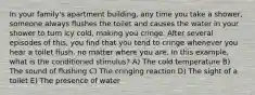 In your family's apartment building, any time you take a shower, someone always flushes the toilet and causes the water in your shower to turn icy cold, making you cringe. After several episodes of this, you find that you tend to cringe whenever you hear a toilet flush, no matter where you are. In this example, what is the conditioned stimulus? A) The cold temperature B) The sound of flushing C) The cringing reaction D) The sight of a toilet E) The presence of water