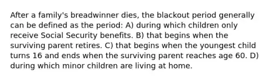 After a family's breadwinner dies, the blackout period generally can be defined as the period: A) during which children only receive Social Security benefits. B) that begins when the surviving parent retires. C) that begins when the youngest child turns 16 and ends when the surviving parent reaches age 60. D) during which minor children are living at home.