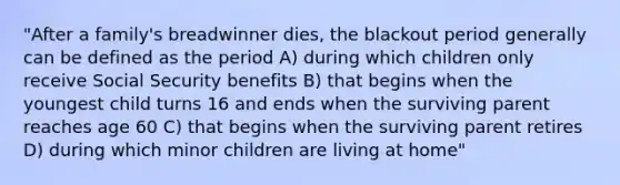 "After a family's breadwinner dies, the blackout period generally can be defined as the period A) during which children only receive Social Security benefits B) that begins when the youngest child turns 16 and ends when the surviving parent reaches age 60 C) that begins when the surviving parent retires D) during which minor children are living at home"