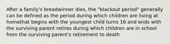 After a family's breadwinner dies, the "blackout period" generally can be defined as the period during which children are living at homethat begins with the youngest child turns 16 and ends with the surviving parent retires during which children are in school from the surviving parent's retirement to death