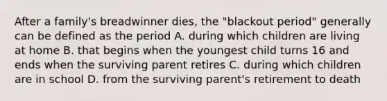 After a family's breadwinner dies, the "blackout period" generally can be defined as the period A. during which children are living at home B. that begins when the youngest child turns 16 and ends when the surviving parent retires C. during which children are in school D. from the surviving parent's retirement to death