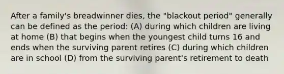 After a family's breadwinner dies, the "blackout period" generally can be defined as the period: (A) during which children are living at home (B) that begins when the youngest child turns 16 and ends when the surviving parent retires (C) during which children are in school (D) from the surviving parent's retirement to death