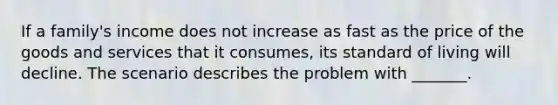 If a family's income does not increase as fast as the price of the goods and services that it consumes, its standard of living will decline. The scenario describes the problem with _______.