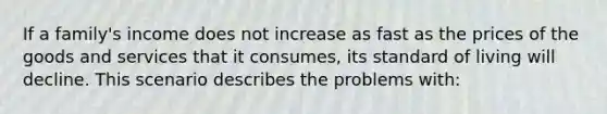 If a family's income does not increase as fast as the prices of the goods and services that it consumes, its standard of living will decline. This scenario describes the problems with: