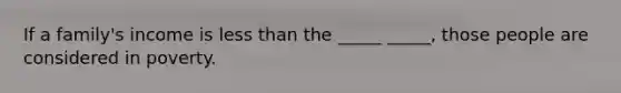 If a family's income is less than the _____ _____, those people are considered in poverty.